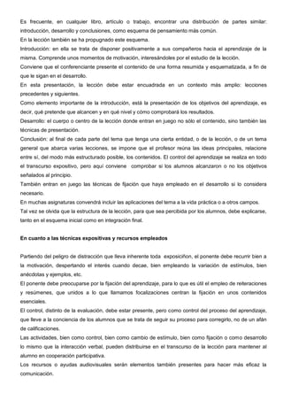 Es frecuente, en cualquier libro, artículo o trabajo, encontrar una distribución de partes similar:
introducción, desarrollo y conclusiones, como esquema de pensamiento más común.
En la lección también se ha propugnado este esquema.
Introducción: en ella se trata de disponer positivamente a sus compañeros hacia el aprendizaje de la
misma. Comprende unos momentos de motivación, interesándoles por el estudio de la lección.
Conviene que el conferenciante presente el contenido de una forma resumida y esquematizada, a fin de
que le sigan en el desarrollo.
En esta presentación, la lección debe estar encuadrada en un contexto más amplio: lecciones
precedentes y siguientes.
Como elemento importante de la introducción, está la presentación de los objetivos del aprendizaje, es
decir, qué pretende que alcancen y en qué nivel y cómo comprobará los resultados.
Desarrollo: el cuerpo o centro de la lección donde entran en juego no sólo el contenido, sino también las
técnicas de presentación.
Conclusión: al final de cada parte del tema que tenga una cierta entidad, o de la lección, o de un tema
general que abarca varias lecciones, se impone que el profesor reúna las ideas principales, relacione
entre sí, del modo más estructurado posible, los contenidos. El control del aprendizaje se realiza en todo
el transcurso expositivo, pero aquí conviene comprobar si los alumnos alcanzaron o no los objetivos
señalados al principio.
También entran en juego las técnicas de fijación que haya empleado en el desarrollo si lo considera
necesario.
En muchas asignaturas convendrá incluir las aplicaciones del tema a la vida práctica o a otros campos.
Tal vez se olvida que la estructura de la lección, para que sea percibida por los alumnos, debe explicarse,
tanto en el esquema inicial como en integración final.


En cuanto a las técnicas expositivas y recursos empleados


Partiendo del peligro de distracción que lleva inherente toda exposiciñon, el ponente debe recurrir bien a
la motivación, despertando el interés cuando decae, bien empleando la variación de estímulos, bien
anécdotas y ejemplos, etc.
El ponente debe preocuparse por la fijación del aprendizaje, para lo que es útil el empleo de reiteraciones
y resúmenes, que unidos a lo que llamamos focalizaciones centran la fijación en unos contenidos
esenciales.
El control, distinto de la evaluación, debe estar presente, pero como control del proceso del aprendizaje,
que lleve a la conciencia de los alumnos que se trata de seguir su proceso para corregirlo, no de un afán
de calificaciones.
Las actividades, bien como control, bien como cambio de estímulo, bien como fijación o como desarrollo
lo mismo que la interacción verbal, pueden distribuirse en el transcurso de la lección para mantener al
alumno en cooperación participativa.
Los recursos o ayudas audiovisuales serán elementos también presentes para hacer más eficaz la
comunicación.
 