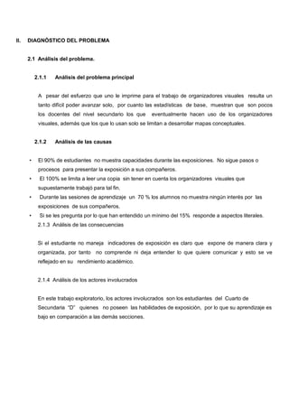 II.   DIAGNÓSTICO DEL PROBLEMA


      2.1 Análisis del problema.


          2.1.1   Análisis del problema principal


           A pesar del esfuerzo que uno le imprime para el trabajo de organizadores visuales resulta un
           tanto difícil poder avanzar solo, por cuanto las estadísticas de base, muestran que son pocos
           los docentes del nivel secundario los que      eventualmente hacen uso de los organizadores
           visuales, además que los que lo usan solo se limitan a desarrollar mapas conceptuales.


          2.1.2   Análisis de las causas


      •    El 90% de estudiantes no muestra capacidades durante las exposiciones. No sigue pasos o
           procesos para presentar la exposición a sus compañeros.
      •     El 100% se limita a leer una copia sin tener en cuenta los organizadores visuales que
           supuestamente trabajó para tal fin.
      •     Durante las sesiones de aprendizaje un 70 % los alumnos no muestra ningún interés por las
           exposiciones de sus compañeros.
      •     Si se les pregunta por lo que han entendido un mínimo del 15% responde a aspectos literales.
           2.1.3 Análisis de las consecuencias


           Si el estudiante no maneja indicadores de exposición es claro que expone de manera clara y
           organizada, por tanto no comprende ni deja entender lo que quiere comunicar y esto se ve
           reflejado en su rendimiento académico.


           2.1.4 Análisis de los actores involucrados


           En este trabajo exploratorio, los actores involucrados son los estudiantes del Cuarto de
           Secundaria “D” quienes no poseen las habilidades de exposición, por lo que su aprendizaje es
           bajo en comparación a las demás secciones.
 
