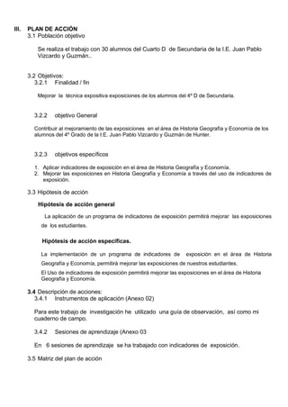 III.   PLAN DE ACCIÓN
       3.1 Población objetivo

          Se realiza el trabajo con 30 alumnos del Cuarto D de Secundaria de la I.E. Juan Pablo
          Vizcardo y Guzmán..


       3.2 Objetivos:
          3.2.1 Finalidad / fin

          Mejorar la técnica expositiva exposiciones de los alumnos del 4º D de Secundaria.


         3.2.2   objetivo General

         Contribuir al mejoramiento de las exposiciones en el área de Historia Geografía y Economía de los
         alumnos del 4º Grado de la I.E. Juan Pablo Vizcardo y Guzmán de Hunter.


         3.2.3   objetivos específicos

         1. Aplicar indicadores de exposición en el área de Historia Geografía y Economía.
         2. Mejorar las exposiciones en Historia Geografía y Economía a través del uso de indicadores de
            exposición.

       3.3 Hipótesis de acción

           Hipótesis de acción general

             La aplicación de un programa de indicadores de exposición permitirá mejorar las exposiciones
            de los estudiantes.

            Hipótesis de acción específicas.

            La implementación de un programa de indicadores de           exposición en el área de Historia
            Geografía y Economía, permitirá mejorar las exposiciones de nuestros estudiantes.
            El Uso de indicadores de exposición permitirá mejorar las exposiciones en el área de Historia
            Geografía y Economía.

       3.4 Descripción de acciones:
          3.4.1 Instrumentos de aplicación (Anexo 02)

         Para este trabajo de investigación he utilizado una guía de observación, así como mi
         cuaderno de campo.

         3.4.2   Sesiones de aprendizaje (Anexo 03

         En 6 sesiones de aprendizaje se ha trabajado con indicadores de exposición.

       3.5 Matriz del plan de acción
 