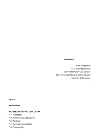 Dedicatoria


                                                              A mis compañeros
                                                        de la primera promoción
                                                del PRONAFCAP Especializado
                                      de la Universidad Nacional de San Agustín,
                                                    y el Ministerio de Educación


                                                                               .




     INDICE.


     Introducción


I.   PLANTEAMIENTO METODOLÓGICO
     1.1 Justificación
     1.2 Planteamiento del problema
     1.3 Objetivos
     1.4 Aspectos metodológicos
     1.5 Programación
 