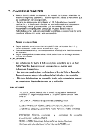 V.    ANÁLISIS DE LOS RESULTADOS

       •   El 60% de estudiantes ha mejorado su manera de exponer en el área de
           Historia Geografía y Economía, es decir sigue los pasos o indicadores que
           se establecieron para la exposición.
       •    Durante las sesiones de aprendizaje un 70 % los alumnos muestran
           motivación y entendimiento durante las exposiciones de sus compañeros.
           Sin embargo hay un grupo reducido que aún no logra asumir con
           responsabilidad la propuesta. Este grupo muestra deficiencias en
           habilidades como: elaborar organizadores gráficos , poco dominio del tema
           relacionar el tema con otros y voz poco audible.



           Tareas y compromisos

       •   Seguir aplicando estos indicadores de exposición con los alumnos del 4º D, y
           hacerlo extensivo con los demás alumnos a mi cargo.
       •   Compartir esta experiencia con mis compañeros de trabajo a fin de comprometerlos
           en esta tarea.
       •   Seguir investigando sobre este tema a fin de perfeccionar las estrategia a utilizar
           con mis estudiantes.
     CONCLUSIONES.

       •   Los estudiantes del Cuarto D de Secundaria de secundaria de la I.E. Juan
           Pablo Vizcardo y Guzmán mejoran sus exposiciones cuando usan
           indicadores de exposición.
       •    Los alumnos muestran buen rendimiento en el área de Historia Geografía y
           Economía cuando siguen adecuadamente los indicadores de exposición
       •    El trabajo de indicadores de exposición tendrá mejores resultados cuando
           se comprometan los demás docentes de la institución.


     BIBLIOGRAFIA

               TOLEDANO, Ruben. Manual para el acceso y búsqueda de información.
               Biblioteca Dr. Jorge Villalobos Padilla, S.J. Segunda edición junio de 1999.
               P.18-21

               ONTORIA, A , Potenciar la capacidad de aprender y pensar. .

               LAS ESTRATEGIAS Y TÉCNICAS DIDÁCTICAS EN EL REDISEÑO
               ANDER-EGG Ezequiel y Aguilar Maria. "Como Aprender a Hablar en Público


              SANTILLANA.      Reforma,    enseñanza       y     aprendizaje    de   conceptos,
              procedimientos y actitudes. Madrid,
              NÉRICI, I. (1980). Metodología de la enseñanza. México, Kapelusz.
              http://www.wcer.wisc.edu/nise/cl1/cl/story/duncando/TSDDA.htm
 