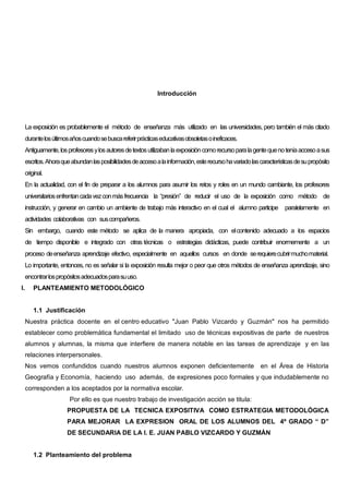 Introducción




     La exposición es probablemente el método de enseñanza más utilizado en las universidades, pero también el más citado
     durante los últimos años cuando se busca referir prácticas educativas obsoletas o ineficaces.
     Antiguamente, los profesores y los autores de textos utilizaban la exposición como recurso para la gente que no tenía acceso a sus
     escritos. Ahora que abundan las posibilidades de acceso a la información, este recurso ha variado las características de su propósito
     original.
     En la actualidad, con el fin de preparar a los alumnos para asumir los retos y roles en un mundo cambiante, los profesores
     universitarios enfrentan cada vez con más frecuencia la “presión” de reducir el uso de la exposición como método de
     instrucción, y generar en cambio un ambiente de trabajo más interactivo en el cual el alumno participe           paralelamente en
     actividades colaborativas con sus compañeros.
     Sin embargo, cuando este método se aplica de la manera apropiada, con el contenido adecuado a los espacios
     de tiempo disponible e integrado con otras técnicas o estrategias didácticas, puede contribuir enormemente a un
     proceso de enseñanza aprendizaje efectivo, especialmente en aquellos cursos en donde se requiere cubrir mucho material.
     Lo importante, entonces, no es señalar si la exposición resulta mejor o peor que otros métodos de enseñanza aprendizaje, sino
     encontrar los propósitos adecuados para su uso.
I.       PLANTEAMIENTO METODOLÓGICO


         1.1 Justificación
     Nuestra práctica docente en el centro educativo "Juan Pablo Vizcardo y Guzmán" nos ha permitido
     establecer como problemática fundamental el limitado uso de técnicas expositivas de parte de nuestros
     alumnos y alumnas, la misma que interfiere de manera notable en las tareas de aprendizaje y en las
     relaciones interpersonales.
     Nos vemos confundidos cuando nuestros alumnos exponen deficientemente                                 en el Área de Historia
     Geografía y Economía, haciendo uso además, de expresiones poco formales y que indudablemente no
     corresponden a los aceptados por la normativa escolar.
                        Por ello es que nuestro trabajo de investigación acción se titula:
                       PROPUESTA DE LA TECNICA EXPOSITIVA COMO ESTRATEGIA METODOLÓGICA
                       PARA MEJORAR LA EXPRESION ORAL DE LOS ALUMNOS DEL 4º GRADO “ D”
                       DE SECUNDARIA DE LA I. E. JUAN PABLO VIZCARDO Y GUZMÁN


         1.2 Planteamiento del problema
 
