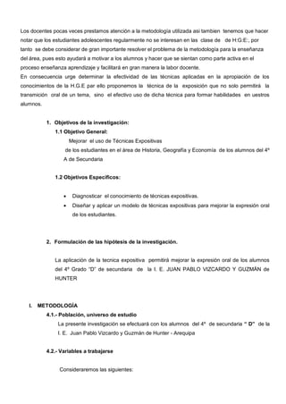 Los docentes pocas veces prestamos atención a la metodología utilizada asi tambien tenemos que hacer
notar que los estudiantes adolescentes regularmente no se interesan en las clase de de H:G:E:, por
tanto se debe considerar de gran importante resolver el problema de la metodología para la enseñanza
del área, pues esto ayudará a motivar a los alumnos y hacer que se sientan como parte activa en el
proceso enseñanza aprendizaje y facilitará en gran manera la labor docente.
En consecuencia urge determinar la efectividad de las técnicas aplicadas en la apropiación de los
conocimientos de la H.G.E par ello proponemos la técnica de la exposición que no solo permitirá la
transmición oral de un tema, sino el efectivo uso de dicha técnica para formar habilidades en uestros
alumnos.


           1. Objetivos de la investigación:
              1.1 Objetivo General:
                    Mejorar el uso de Técnicas Expositivas
                  de los estudiantes en el área de Historia, Geografía y Economía de los alumnos del 4º
                  A de Secundaria


              1.2 Objetivos Específicos:


                     Diagnosticar el conocimiento de técnicas expositivas.
                     Diseñar y aplicar un modelo de técnicas expositivas para mejorar la expresión oral
                     de los estudiantes.




           2. Formulación de las hipótesis de la investigación.


              La aplicación de la tecnica expositiva permitirá mejorar la expresión oral de los alumnos
              del 4º Grado “D” de secundaria de la I. E. JUAN PABLO VIZCARDO Y GUZMÁN de
              HUNTER




   I.   METODOLOGÍA
           4.1.- Población, universo de estudio
               La presente investigación se efectuará con los alumnos del 4º de secundaria “ D” de la
               I. E. Juan Pablo Vizcardo y Guzmán de Hunter - Arequipa


           4.2.- Variables a trabajarse


                Consideraremos las siguientes:
 