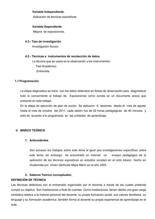 Variable Independiente:
                  Aplicación de tecnicas expositivas


                 Variable Dependiente:
                  Mejora de exposiciones.


           4.3.- Tipo de investigación
                 Investigación Accion.


           4.2.- Técnicas e instrumentos de recolección de datos.
                 La técnica que se usara es la observación y los instrumentos:
                    Test Académico
                    Entrevista


  1.1 Programación


        La etapa diagnostica se inicio con los datos obtenidos en fichas de observación para diagnosticar
        todo lo concerniente al trabajo de     Exposiciones como consta en un documento anexo que
        presento en este trabajo.
        En la atapa de ejecución de plan de acción Se aplicaron 6 sesiones desde el mes de agosto
        hasta el mes de octubre del 2011, cada sesión fue de 02 horas pedagógicas de 40 minutos y
        esto de acuerdo a lo programado en las unidades de aprendizaje.




   II. MARCO TEÓRICO


           1. Antecedentes


               Son escasos los trabajos sobre este tema al igual que investigaciones específicas sobre
               este tema; sin embargo       he encontrado en Internet     un     ensayo pedagógico de la
               aplicación de las técnicas expositivas en estudios sociales en el ciclo básico hecho en
               Guatemala por Vivian Gertrudis Mejía Marín en el año 2005.


           2. Saberes Teórico conceptuales:
DEFINICIÓN DE TÉCNICA
Las técnicas didácticas son el entramado organizado por el docente a través de las cuales pretende
cumplir su objetivo. Son mediaciones a final de cuentas. Como mediaciones, tienen detrás una gran carga
simbólica relativa a la historia personal del docente: su propia formación social, sus valores familiares, su
lenguaje y su formación académica; también forma al docente su propia experiencia de aprendizaje en el
aula.
 