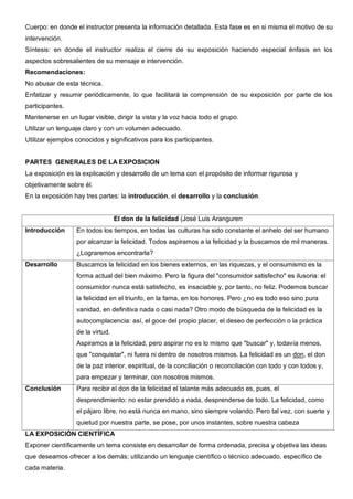 Cuerpo: en donde el instructor presenta la información detallada. Esta fase es en si misma el motivo de su
intervención.
Síntesis: en donde el instructor realiza el cierre de su exposición haciendo especial énfasis en los
aspectos sobresalientes de su mensaje e intervención.
Recomendaciones:
No abusar de esta técnica.
Enfatizar y resumir periódicamente, lo que facilitará la comprensión de su exposición por parte de los
participantes.
Mantenerse en un lugar visible, dirigir la vista y la voz hacia todo el grupo.
Utilizar un lenguaje claro y con un volumen adecuado.
Utilizar ejemplos conocidos y significativos para los participantes.


PARTES GENERALES DE LA EXPOSICION
La exposición es la explicación y desarrollo de un tema con el propósito de informar rigurosa y
objetivamente sobre él.
En la exposición hay tres partes: la introducción, el desarrollo y la conclusión.


                                  El don de la felicidad (José Luis Aranguren
Introducción      En todos los tiempos, en todas las culturas ha sido constante el anhelo del ser humano
                  por alcanzar la felicidad. Todos aspiramos a la felicidad y la buscamos de mil maneras.
                  ¿Lograremos encontrarla?
Desarrollo        Buscamos la felicidad en los bienes externos, en las riquezas, y el consumismo es la
                  forma actual del bien máximo. Pero la figura del "consumidor satisfecho" es ilusoria: el
                  consumidor nunca está satisfecho, es insaciable y, por tanto, no feliz. Podemos buscar
                  la felicidad en el triunfo, en la fama, en los honores. Pero ¿no es todo eso sino pura
                  vanidad, en definitiva nada o casi nada? Otro modo de búsqueda de la felicidad es la
                  autocomplacencia: así, el goce del propio placer, el deseo de perfección o la práctica
                  de la virtud.
                  Aspiramos a la felicidad, pero aspirar no es lo mismo que "buscar" y, todavía menos,
                  que "conquistar", ni fuera ni dentro de nosotros mismos. La felicidad es un don, el don
                  de la paz interior, espiritual, de la conciliación o reconciliación con todo y con todos y,
                  para empezar y terminar, con nosotros mismos.
Conclusión        Para recibir el don de la felicidad el talante más adecuado es, pues, el
                  desprendimiento: no estar prendido a nada, desprenderse de todo. La felicidad, como
                  el pájaro libre, no está nunca en mano, sino siempre volando. Pero tal vez, con suerte y
                  quietud por nuestra parte, se pose, por unos instantes, sobre nuestra cabeza
LA EXPOSICIÓN CIENTÍFICA
Exponer científicamente un tema consiste en desarrollar de forma ordenada, precisa y objetiva las ideas
que deseamos ofrecer a los demás; utilizando un lenguaje científico o técnico adecuado, específico de
cada materia.
 