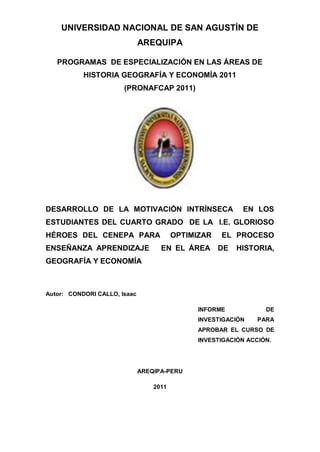 UNIVERSIDAD NACIONAL DE SAN AGUSTÍN DE
                              AREQUIPA

   PROGRAMAS DE ESPECIALIZACIÓN EN LAS ÁREAS DE
           HISTORIA GEOGRAFÍA Y ECONOMÍA 2011
                       (PRONAFCAP 2011)




DESARROLLO DE LA MOTIVACIÓN INTRÍNSECA                     EN LOS
ESTUDIANTES DEL CUARTO GRADO DE LA I.E. GLORIOSO
HÉROES DEL CENEPA PARA                   OPTIMIZAR   EL PROCESO
ENSEÑANZA APRENDIZAJE               EN EL ÁREA       DE   HISTORIA,
GEOGRAFÍA Y ECONOMÍA



Autor: CONDORI CALLO, Isaac

                                               INFORME            DE
                                               INVESTIGACIÓN    PARA
                                               APROBAR EL CURSO DE
                                               INVESTIGACIÓN ACCIÓN.




                              AREQIPA-PERU

                                  2011




                                   0
 