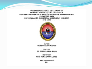 UNIVERSIDAD NACIONAL DE SAN AGUSTÍN
          FACULTAD DE CIENCIAS DE LA EDUCACIÓN
PROGRAMA NACIONAL DE FORMACIÓN Y CAPACITACIÓN PERMANENTE
                     PRONAFCAP UNSA
    ESPECIALIZACIÓN EN HISTORIA, GEOGRAFÍA Y ECONOMÍA
                        2010 - 2011




                         CURSO:
                  INVESTIGACIÓN ACCIÓN

                        DOCTOR:
                 DR. GABRIEL VELA QUICO

                        MONITORA
                 MAG. VILMA ONQUE LOPEZ

                    AREQUIPA – PERÚ
                         2011
 