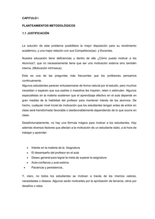 CAPITULO I

PLANTEAMIENTOS METODOLÓGICOS

1.1 JUSTIFICACIÓN



La solución de este problema posibilitara la mejor disposición para su rendimiento
académico, y una mejor relación con sus Compañeros(as) y Docentes.

Nuestra educación tiene deficiencias y dentro de ella ¿Cómo puedo motivar a los
Alumnos?, que no necesariamente tiene que ser una motivación externa sino también
interna. (Motivación intrínseca).

Esta es una de las preguntas más frecuentes que los profesores pensamos
continuamente.
Algunos estudiantes parecen entusiasmarse de forma natural por el estudio, pero muchos
necesitan o esperan que sus padres o maestros les inspiren, reten o estimulen. Algunos
especialistas en la materia sostienen que el aprendizaje efectivo en el aula depende en
gran medida de la habilidad del profesor para mantener interés de los alumnos. De
hecho, cualquier nivel inicial de motivación que los estudiantes tengan antes de entrar en
clase será transformado favorable o desfavorablemente dependiendo de lo que ocurra en
clase.

Desafortunadamente, no hay una fórmula mágica para motivar a los estudiantes. Hay
además diversos factores que afectan a la motivación de un estudiante dado, a la hora de
trabajar y aprender:




         Interés en la materia de la Asignatura
         El desempeño del profesor en el aula
         Deseo general para lograr la meta de superar la asignatura
         Auto-confianza y auto-estima.
         Paciencia y persistencia..

Y, claro, no todos los estudiantes se motivan a través de los mismos valores,
necesidades o deseos. Algunos serán motivarles por la aprobación de terceros, otros por
desafíos o retos
 