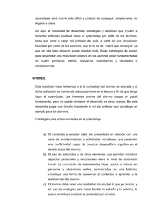 aprendizaje será mucho más difícil y costoso de conseguir, simplemente, no
 llegaría a darse.

 De aquí la necesidad de desarrollar estrategias y acciones que ayuden a
 fomentar actitudes positivas hacia el aprendizaje por parte de los alumnos,
 tarea que corre a cargo del profesor del aula, a partir de una disposición
 favorable por parte de los alumnos, que si no se da habrá que conseguir, ya
 que sin ella todo esfuerzo puede resultar inútil. Estas estrategias de acción
 para desarrollar una motivación positiva en los alumnos están fundamentadas
 en cuatro principios; interés, relevancia, expectativas y resultados o
 consecuencias.



INTERÉS.

 Esta condición hace referencia a si la curiosidad del alumno es activada y si
 dicha activación es mantenida adecuadamente en el tiempo a fin de que tenga
 lugar el aprendizaje. Los intereses previos del alumno juegan un papel
 fundamental, pero no puede olvidarse el desarrollo de otros nuevos. En este
 desarrollo juega una función importante el rol del profesor que constituye un
 ejemplo para los alumnos.

 Estrategias para activar el interés en el aprendizaje.




       a) El contenido a estudiar debe ser presentado en relación con una
           serie de acontecimientos o actividades novedosas, que presenten
           una conflictividad capaz de provocar desequilibrio cognitivo en el
           estado actual del alumno.
       b) El uso de anécdotas y de otros elementos que permitan introducir
           aspectos personales y emocionales eleva el nivel de motivación
           inicial. La concreción de determinadas ideas, juicios o valores en
           personas y situaciones reales, (enmarcadas en una historia),
           constituye una forma de aproximar el contenido a aprender a la
           realidad vital del alumno
       c) El alumno debe tener una posibilidad de ampliar lo que ya conoce, y
           el uso de analogías para hacer familiar lo extraño y lo próximo, lo
           nuevo contribuye a activar la curiosidad por conocer.
 