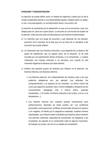 ATENCIÓN Y CONCENTRACIÓN

La atención se puede definir como un estado de vigilancia y alerta que va de la
simple receptividad abierta a una disponibilidad aguda y dirigida sobre un objeto,
un ser, una preocupación, un acontecimiento futuro, una acción, etc.

La atención se caracteriza por la disposición en que uno se encuentra o que uno
adopta para oír, para ver o para actuar. La escucha es una función de sostén de
la atención. Esta escucha está condicionada por dos factores fundamentales:

a) La intención que uno tenga de escuchar y que depende de una decisión
   personal, de la voluntad, de la idea que uno se hace de un resultado o del
   provecho que puede obtener.

b) La motivación que nos impulsa a escuchar, y que depende de un deseo o del
   grado de satisfacción que se espera sacar de la situación. Si se está
   envuelto por una aprehensión (temor al fracaso, a no comprender...), nuestra
   motivación nos impulsa entonces a no escuchar, aun cuando en ese
   momento hagamos el esfuerzo por estar atentos.

c) Existen dos grandes grupos de factores que influyen en la atención: los
   factores internos y los factores externos.

        Los factores externos, son independientes de nosotros, pero a los que
        podemos     adaptarnos     son,    por   ejemplo:    Las    actitudes,    los
        comportamientos y el aspecto de los docentes. La forma misma del
        curso que seguimos (carácter más o menos inteligible y atrayente de los
        conocimientos,     pedagogía      más     o   menos      activa,   soportes
        visualizados...). El medio, el entorno (reacción a los ruidos, a la luz, a la
        temperatura...).

        Los factores internos son nuestras propias motivaciones para
        perfeccionarnos. Ejemplos de éstas pueden ser: Los problemas
        personales, preocupaciones, conflictos emocionales diversos en positivo
        o en negativo, el interés por la asignatura enseñada, nuestras mismas
        capacidades, que influyen sobre la facilidad que tenemos para mantener
        una atención sostenida, capacidad de comprender, de adaptarse a las
        novedades, de soportar el no comprender nada en algunos momentos,
        de trabajar con prisas, de vivir en un estado de competición.
 