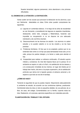 Nuestra tenacidad, algunos perseveran, otros abandonan a las primeras
            dificultades.

EL ENEMIGO DE LA ATENCIÓN: LA DISTRACCIÓN.

      Varias suelen ser las causas que provocan la distracción de los alumnos y que
      son fácilmente         detectables en clase. Entre otras pueden comprobarse las
      siguientes:

           a) Lagunas en contenidos básicos.- A lo largo de los años de escolaridad
                se van formando y consolidando las lagunas en aspectos importantes,
                destacando, sobre todo, Lenguaje y Matemáticas, haciendo casi
                imposible su recuperación si no se dispone de una adecuada
                orientación y de una firme voluntad.
           b)   Desconocimiento de las técnicas de estudio.- Los alumnos no saben
                estudiar y no pueden saberlo si no se les enseña y se les hace
                practicar.
           c)   Problemas familiares.- El hijo que no es aceptado; padres que no se
                entienden bien entre sí o el hijo que pasa demasiadas horas solo y en la
                calle, porque los padres trabajan y no tienen a nadie para atender al
                hijo.
           d)   Incapacidad para realizar un esfuerzo continuado.- El estudio supone
                método y constancia. Es más fácil dejarse llevar por la pereza. En el
                ambiente se respira un culto a lo fácil, a la satisfacción de los deseos y
                a la consecución inmediata de los mismos, en lugar del interés por el
                trabajo bien hecho, del amor a la propia superación y de la satisfacción
                profunda que deriva de lo logrado gracias al esfuerzo personal y sin
                esperar a que todo se nos dé en bandeja.

      ¿CÓMO SE HACE?

      Teniendo la seguridad de que la puedes mejorar. Disponiendo adecuadamente
      tu ambiente de estudio, de acuerdo con las condiciones óptimas, practicando.
      Centrándote todos los días un rato en pequeños detalles: de una película, de un
      libro, de casa, del colegio. Comentándolos con tu familia. Leyendo todos los
      días. Realizando, si lo precisas, ejercicios específicos con materiales para ello.

    PLANIFICACIÓN DEL TRABAJO Y DEL ESTUDIO.
 
