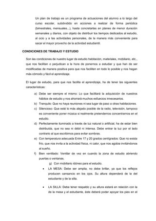 Un plan de trabajo es un programa de actuaciones del alumno a lo largo del
         curso escolar, subdividido en acciones a realizar de forma periódica
         (bimestrales, mensuales...), hasta concretarlas en planes de menor duración
         semanales y diarios, con objeto de distribuir los tiempos dedicados al estudio,
         al ocio y a las actividades personales, de la manera más conveniente para
         sacar el mayor provecho de la actividad estudiantil.

CONDICIONES DE TRABAJO Y ESTUDIO

  Son las condiciones de nuestro lugar de estudio habitación, materiales, mobiliario, etc.,
  que nos facilitan o perjudican a la hora de ponernos a estudiar y que han de ser
  modificadas de manera positiva para que nos faciliten en todo lo posible y nos hagan
  más cómodo y fácil el aprendizaje.

  El lugar de estudio, para que nos facilite el aprendizaje, ha de tener las siguientes
  características:

        a) Debe ser siempre el mismo: Lo que facilitará la adquisición de nuestros
             hábitos de estudio y nos ahorrará muchos esfuerzos innecesarios.
        b) Tranquilo: Que no haya reuniones ni sea lugar de paso a otras habitaciones.
        c) Silencioso: Que esté lo más alejado posible de la radio, televisión, tampoco
             es conveniente poner música si realmente pretendemos concentrarnos en el
             estudio.
        d) Perfectamente iluminado a través de luz natural o artificial, ha de estar bien
             distribuida, que no sea ni débil ni intensa. Debe entrar la luz por el lado
             contrario al que escribimos para evitar sombras.
        e) Con temperatura adecuada Entre 17 y 20 grados centígrados: Que no exista
             frío, que nos invita a la actividad física, ni calor, que nos agobia invitándonos
             al sueño.
        f)   Bien ventilado: Ventilar de vez en cuando la zona de estudio abriendo
             puertas o ventanas.
                        g) Con mobiliario idóneo para el estudio.
                     LA MESA: Debe ser amplia, no debe brillar, ya que los reflejos
                     producen cansancio en los ojos. Su altura dependerá de la del
                     estudiante y de la silla.

                     LA SILLA: Debe tener respaldo y su altura estará en relación con la
                     de la mesa y el estudiante, éste deberá poder apoyar los pies en el
 