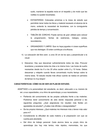 suelo, mantener la espalda recta en el respaldo y de modo que las
                       rodillas no queden levantadas.

                       ESTANTERÍAS: Colocadas próximas a la mesa de estudio que
                       permitirán tener todos los libros y material necesario al alcance de la
                       mano, evitando la necesidad de levantarse, con la consiguiente
                       pérdida de tiempo y concentración.

                       TABLÓN DE CORCHO: Puede sernos de gran utilidad para colocar
                       la   programación,    fechas     de   exámenes,     trabajos,   avisos,
                       recordatorios.

                       ORGANIZADO Y LIMPIO: Que no haya juguetes ni cosas superfluas
                       que nos distraigan. El orden contribuye a la eficacia.

       h) La colocación del libro será a unos 30 cm de los ojos y perpendicular a la
             visual.

       i)    Descanso: Hay que descansar suficientemente todos los días. Procurar
             levantarse y acostarse todos los días a la misma hora. Las horas de sueño
             necesarias desde los 8 a los 20 años oscilan entre 8 y 10 horas. Debes
             descansar y relajarte cuando lleves concentrado mucho tiempo sobre la
             misma tarea. “El estudio resulta más eficaz cuando se realiza en períodos
             de tiempo no muy largos”.

CARACTERÍSTICAS: CÓMO HA DE SER UN PLAN DE ESTUDIO.

   ADAPTADO a la personalidad del estudiante, es decir; adecuado a su manera de
     ser, a sus capacidades, a su ritmo de aprendizaje y a sus necesidades.

            Partiendo del conocimiento de las propias actitudes frente a las materias:
            Podremos tener conocimiento de esto dando respuesta personal a las
            siguientes preguntas: ¿Qué asignaturas me resultan más fáciles y/o
            agradables de estudiar? ¿Cuáles más difíciles o desagradables?
            De los propios intereses: ¿Qué materias me interesan más o tienen más valor
            para mí?
            Considerando la dificultad de cada materia y la preparación con que se
            cuenta para abordarla.
            Del ritmo de trabajo personal: Cada alumno tiene su propio ritmo de
            aprendizaje (los hay más lentos, más rápidos, memoristas, los que
 