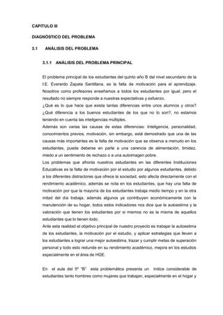 CAPITULO III

DIAGNÓSTICO DEL PROBLEMA

3.1    ANÁLISIS DEL PROBLEMA


      3.1.1 ANÁLISIS DEL PROBLEMA PRINCIPAL


      El problema principal de los estudiantes del quinto año B del nivel secundario de la
      I:E. Everardo Zapata Santillana, es la falta de motivación para el aprendizaje.
      Nosotros como profesores enseñamos a todos los estudiantes por igual, pero el
      resultado no siempre responde a nuestras expectativas y esfuerzo.
      ¿Qué es lo que hace que exista tantas diferencias entre unos alumnos y otros?
      ¿Qué diferencia a los buenos estudiantes de los que no lo son?, no estamos
      teniendo en cuenta las inteligencias múltiples.
      Además son varias las causas de estas diferencias: Inteligencia, personalidad,
      conocimientos previos, motivación, sin embargo, está demostrado que una de las
      causas más importantes es la falta de motivación que se observa a menudo en los
      estudiantes, puede deberse en parte a una carencia de alimentación, timidez,
      miedo a un sentimiento de rechazo o a una autoimagen pobre.
      Los problemas que afronta nuestros estudiantes en las diferentes Instituciones
      Educativas es la falta de motivación por el estudio por algunos estudiantes, debido
      a los diferentes distractores que ofrece la sociedad, esto afecta directamente con el
      rendimiento académico, además se nota en los estudiantes, que hay una falta de
      motivación por que la mayoría de los estudiantes trabaja medio tiempo y en la otra
      mitad del día trabaja, además algunos ya contribuyen económicamente con la
      manutención de su hogar, todos estos indicadores nos dice que la autoestima y la
      valoración que tienen los estudiantes por si mismos no es la misma de aquellos
      estudiantes que lo tienen todo.
      Ante esta realidad el objetivo principal de nuestro proyecto es trabajar la autoestima
      de los estudiantes, la motivación por el estudio, y aplicar estrategias que lleven a
      los estudiantes a lograr una mejor autoestima, trazar y cumplir metas de superación
      personal y todo esto redunde en su rendimiento académico, mejora en los estudios
      especialmente en el área de HGE.


      En   el aula del 5º “B”   esta problemática presenta un      índice considerable de
      estudiantes tanto hombres como mujeres que trabajan, especialmente en el hogar y
 