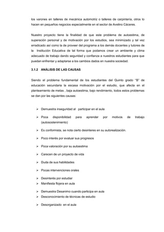 los varones en talleres de mecánica automotriz o talleres de carpintería, otros lo
hacen en pequeños negocios especialmente en el sector de Avelino Cáceres.


Nuestro proyecto tiene la finalidad de que este problema de autoestima, de
superación personal y de motivación por los estudios, sea minimizado y tal vez
erradicado así como la de proveer del programa a los demás docentes y tutores de
la   Institución Educativa de tal forma que podamos crear un ambiente y clima
adecuado de trabajo dando seguridad y confianza a nuestros estudiantes para que
puedan enfrentar y adaptarse a los cambios dados en nuestra sociedad.

3.1.2 ANÁLISIS DE LAS CAUSAS


Siendo el problema fundamental de los estudiantes del Quinto grado “B” de
educación secundaria la escasa motivación por el estudio, que afecta en el
planteamiento de metas , baja autoestima, bajo rendimiento, todos estos problemas
se dan por las siguientes causas:



      Demuestra inseguridad al participar en el aula

      Poca      disponibilidad     para   aprender   por   motivos       de   trabajo
        (autosostenimiento)

      Es conformista, se nota cierto desinteres en su autorealización.

      Poco interés por evaluar sus progresos

      Poca valoración por su autoestima

      Carecen de un proyecto de vida

      Duda de sus habilidades

      Pocas intervenciones orales

      Desinterés por estudiar
      Manifiesta flojera en aula

      Demuestra Desanimo cuando participa en aula
      Desconocimiento de técnicas de estudio

      Desorganizado en el aula
 