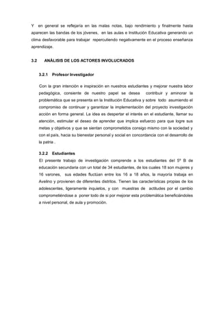 Y     en general se reflejaría en las malas notas, bajo rendimiento y finalmente hasta
aparecen las bandas de los jóvenes, en las aulas e Institución Educativa generando un
clima desfavorable para trabajar repercutiendo negativamente en el proceso enseñanza
aprendizaje.


3.2      ANÁLISIS DE LOS ACTORES INVOLUCRADOS


      3.2.1   Profesor Investigador

      Con la gran intención e inspiración en nuestros estudiantes y mejorar nuestra labor
      pedagógica, consiente de nuestro papel se desea            contribuir y aminorar la
      problemática que se presenta en la Institución Educativa y sobre todo asumiendo el
      compromiso de continuar y garantizar la implementación del proyecto investigación
      acción en forma general. La idea es despertar el interés en el estudiante, llamar su
      atención, estimular el deseo de aprender que implica esfuerzo para que logre sus
      metas y objetivos y que se sientan comprometidos consigo mismo con la sociedad y
      con el país, hacia su bienestar personal y social en concordancia con el desarrollo de
      la patria .

      3.2.2   Estudiantes
      El presente trabajo de investigación comprende a los estudiantes del 5º B de
      educación secundaria con un total de 34 estudiantes, de los cuales 18 son mujeres y
      16 varones, sus edades fluctúan entre los 16 a 18 años, la mayoría trabaja en
      Avelino y provienen de diferentes distritos. Tienen las características propias de los
      adolescentes, ligeramente inquietos, y con muestras de actitudes por el cambio
      comprometiéndose a poner todo de si por mejorar esta problemática beneficiándoles
      a nivel personal, de aula y promoción.
 