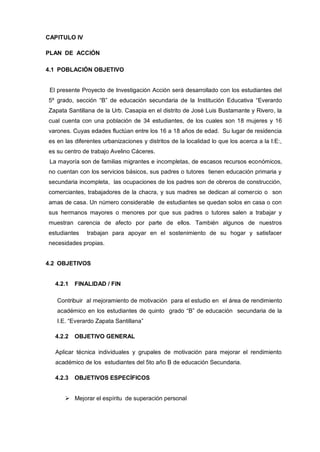 CAPITULO IV

PLAN DE ACCIÓN

4.1 POBLACIÓN OBJETIVO


 El presente Proyecto de Investigación Acción será desarrollado con los estudiantes del
5º grado, sección “B” de educación secundaria de la Institución Educativa “Everardo
Zapata Santillana de la Urb. Casapia en el distrito de José Luis Bustamante y Rivero, la
cual cuenta con una población de 34 estudiantes, de los cuales son 18 mujeres y 16
varones. Cuyas edades fluctúan entre los 16 a 18 años de edad. Su lugar de residencia
es en las diferentes urbanizaciones y distritos de la localidad lo que los acerca a la I:E:,
es su centro de trabajo Avelino Cáceres.
 La mayoría son de familias migrantes e incompletas, de escasos recursos económicos,
no cuentan con los servicios básicos, sus padres o tutores tienen educación primaria y
secundaria incompleta, las ocupaciones de los padres son de obreros de construcción,
comerciantes, trabajadores de la chacra, y sus madres se dedican al comercio o son
amas de casa. Un número considerable de estudiantes se quedan solos en casa o con
sus hermanos mayores o menores por que sus padres o tutores salen a trabajar y
muestran carencia de afecto por parte de ellos. También algunos de nuestros
estudiantes    trabajan para apoyar en el sostenimiento de su hogar y satisfacer
necesidades propias.


4.2 OBJETIVOS


   4.2.1   FINALIDAD / FIN

   Contribuir al mejoramiento de motivación para el estudio en el área de rendimiento
   académico en los estudiantes de quinto grado “B” de educación secundaria de la
   I.E. “Everardo Zapata Santillana”

   4.2.2   OBJETIVO GENERAL

   Aplicar técnica individuales y grupales de motivación para mejorar el rendimiento
   académico de los estudiantes del 5to año B de educación Secundaria.

   4.2.3   OBJETIVOS ESPECÍFICOS


       Mejorar el espíritu de superación personal
 