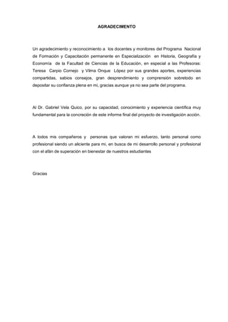 AGRADECIMENTO




Un agradecimiento y reconocimiento a los docentes y monitores del Programa Nacional
de Formación y Capacitación permanente en Especialización en Historia, Geografía y
Economía de la Facultad de Ciencias de la Educación, en especial a las Profesoras:
Teresa Carpio Cornejo y Vilma Onque López por sus grandes aportes, experiencias
compartidas, sabios consejos, gran desprendimiento y comprensión sobretodo en
depositar su confianza plena en mi, gracias aunque ya no sea parte del programa.




Al Dr. Gabriel Vela Quico, por su capacidad, conocimiento y experiencia científica muy
fundamental para la concreción de este informe final del proyecto de investigación acción.




A todos mis compañeros y      personas que valoran mi esfuerzo, tanto personal como
profesional siendo un aliciente para mi, en busca de mi desarrollo personal y profesional
con el afán de superación en bienestar de nuestros estudiantes




Gracias
 