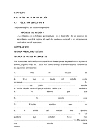 CAPITULO V

EJECUCIÓN DEL PLAN DE ACCIÓN

1.1.     OBJETIVO ESPECIFICO 1

Mejorar el espíritu de superación personal

          HIPÓTESIS DE ACCIÓN 1
      . La utilización de estrategias participativas en el desarrollo de las sesiones de
      aprendizaje permitirá mejorar el nivel de confianza personal y en consecuencia
      motivado a cumplir sus metas.

ACTIVIDAD UNO

TECNICA PARA LA MOTIVACIÓN

TECNICA DE FRASES INCOMPLETAS

Los Alumnos en forma individual completan las frases que se les presenta con la palabra,
termino, adjetivo, verbo etc. Lo que mas pronto le venga a la mente sobre e contenido de
las siguientes afirmaciones:

1.-                  Para                   mi                         estudiar                   es
…………………………………………………………………………………………..
2.-         Creo          que         a          través          del            estudio         podre
conseguir…………………………………………………………………….                                                              3.-
……………………..me                    gusta       ……………………………………..                                estudiar
4.- Si me dejasen hacer lo que yo quisiera, pienso que………………………. Estudiaría
5.-                  Yo                    estudio                        por                    que
…………………………………………………………………………………………….
6.-                            Yo                            estudio                             para
………………………………………………………………………………………………………
7.-                 Estudiar                    significa                  para                   mi
……………………………………………………………………………………………..
8.-           A           través          del               estudio             me          gustaría
……………………………………………………………………………………….                                                        9.-     Me
gustaría                  que               estudiar                      fuese                  más
…………………………………………………………………………………… 10.- Me gustaría
que                                       estudiar                                              fuese
menos…………………………………………………………………………….
 