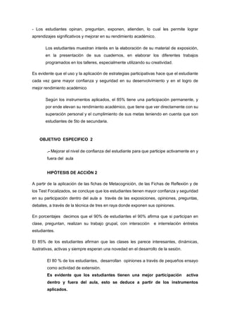 - Los estudiantes opinan, preguntan, exponen, atienden, lo cual les permite lograr
aprendizajes significativos y mejorar en su rendimiento académico.

       Los estudiantes muestran interés en la elaboración de su material de exposición,
       en la presentación de sus cuadernos, en elaborar los diferentes trabajos
       programados en los talleres, especialmente utilizando su creatividad.

Es evidente que el uso y la aplicación de estrategias participativas hace que el estudiante
cada vez gane mayor confianza y seguridad en su desenvolvimiento y en el logro de
mejor rendimiento académico

       Según los instrumentos aplicados, el 85% tiene una participación permanente, y
       por ende elevan su rendimiento académico, que tiene que ver directamente con su
       superación personal y el cumplimiento de sus metas teniendo en cuenta que son
       estudiantes de 5to de secundaria.



    OBJETIVO ESPECIFICO 2

        .- Mejorar el nivel de confianza del estudiante para que participe activamente en y
        fuera del aula


        HIPÓTESIS DE ACCIÓN 2

A partir de la aplicación de las fichas de Metacognición, de las Fichas de Reflexión y de
los Test Focalizados, se concluye que los estudiantes tienen mayor confianza y seguridad
en su participación dentro del aula a través de las exposiciones, opiniones, preguntas,
debates, a través de la técnica de tres en raya donde exponen sus opiniones.

En porcentajes decimos que el 90% de estudiantes el 90% afirma que si participan en
clase, preguntan, realizan su trabajo grupal, con interacción     e interrelación éntrelos
estudiantes.

El 85% de los estudiantes afirman que las clases les parece interesantes, dinámicas,
ilustrativas, activas y siempre esperan una novedad en el desarrollo de la sesión.

        El 80 % de los estudiantes, desarrollan opiniones a través de pequeños ensayo
        como actividad de extensión.
        Es evidente que los estudiantes tienen una mejor participación               activa
        dentro y fuera del aula, esto se deduce a partir de los instrumentos
        aplicados.
 