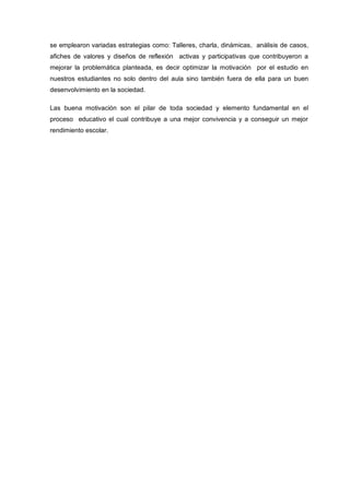 se emplearon variadas estrategias como: Talleres, charla, dinámicas, análisis de casos,
afiches de valores y diseños de reflexión activas y participativas que contribuyeron a
mejorar la problemática planteada, es decir optimizar la motivación por el estudio en
nuestros estudiantes no solo dentro del aula sino también fuera de ella para un buen
desenvolvimiento en la sociedad.

Las buena motivación son el pilar de toda sociedad y elemento fundamental en el
proceso educativo el cual contribuye a una mejor convivencia y a conseguir un mejor
rendimiento escolar.
 
