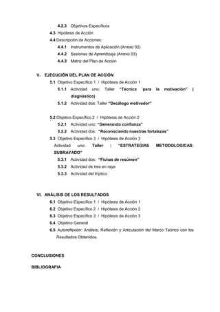 4.2.3 Objetivos Específicos
       4.3 Hipótesis de Acción
       4.4 Descripción de Acciones:
           4.4.1 Instrumentos de Aplicación (Anexo 02)
           4.4.2 Sesiones de Aprendizaje (Anexo 03)
           4.4.3 Matriz del Plan de Acción


  V. EJECUCIÓN DEL PLAN DE ACCIÓN
       5.1 Objetivo Específico 1 / Hipótesis de Acción 1
           5.1.1 Actividad     uno:     Taller   “Técnica   ´para   la   motivación”   (
                     diagnóstico)
           5.1.2 Actividad dos: Taller “Decálogo motivador”


       5.2 Objetivo Específico 2 / Hipótesis de Acción 2
           5.2.1 Actividad uno: “Generando confianza”
           5.2.2 Actividad dos: “Reconociendo nuestras fortalezas”
       5.3 Objetivo Específico 3 / Hipótesis de Acción 3
         Actividad      uno:   Taller      :     “ESTRATEGIAS       METODOLOGICAS:
         SUBRAYADO”
           5.3.1 Actividad dos: “Fichas de resúmen”
           5.3.2 Actividad de tres en raya
           5.3.3 Actividad del tríptico




  VI. ANÁLISIS DE LOS RESULTADOS
       6.1 Objetivo Específico 1 / Hipótesis de Acción 1
       6.2 Objetivo Específico 2 / Hipótesis de Acción 2
       6.3 Objetivo Específico 3 / Hipótesis de Acción 3
       6.4 Objetivo General
       6.5 Autoreflexión: Análisis, Reflexión y Articulación del Marco Teórico con los
          Resultados Obtenidos.



CONCLUSIONES

BIBLIOGRAFIA
 