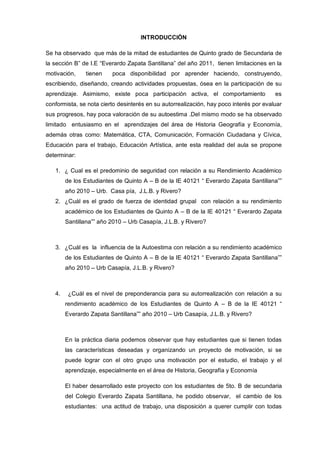 INTRODUCCIÓN

Se ha observado que más de la mitad de estudiantes de Quinto grado de Secundaria de
la sección B” de I.E “Everardo Zapata Santillana” del año 2011, tienen limitaciones en la
motivación,    tienen    poca disponibilidad por aprender haciendo, construyendo,
escribiendo, diseñando, creando actividades propuestas, ósea en la participación de su
aprendizaje. Asimismo, existe poca participación activa, el comportamiento              es
conformista, se nota cierto desinterés en su autorrealización, hay poco interés por evaluar
sus progresos, hay poca valoración de su autoestima .Del mismo modo se ha observado
limitado entusiasmo en el aprendizajes del área de Historia Geografía y Economía,
además otras como: Matemática, CTA, Comunicación, Formación Ciudadana y Cívica,
Educación para el trabajo, Educación Artística, ante esta realidad del aula se propone
determinar:

   1. ¿ Cual es el predominio de seguridad con relación a su Rendimiento Académico
        de los Estudiantes de Quinto A – B de la IE 40121 “ Everardo Zapata Santillana””
        año 2010 – Urb. Casa pía, J.L.B. y Rivero?
   2. ¿Cuál es el grado de fuerza de identidad grupal con relación a su rendimiento
        académico de los Estudiantes de Quinto A – B de la IE 40121 “ Everardo Zapata
        Santillana”” año 2010 – Urb Casapía, J.L.B. y Rivero?



   3. ¿Cuál es la influencia de la Autoestima con relación a su rendimiento académico
        de los Estudiantes de Quinto A – B de la IE 40121 “ Everardo Zapata Santillana””
        año 2010 – Urb Casapía, J.L.B. y Rivero?



   4.    ¿Cuál es el nivel de preponderancia para su autorrealización con relación a su
        rendimiento académico de los Estudiantes de Quinto A – B de la IE 40121 “
        Everardo Zapata Santillana”” año 2010 – Urb Casapía, J.L.B. y Rivero?



        En la práctica diaria podemos observar que hay estudiantes que si tienen todas
        las características deseadas y organizando un proyecto de motivación, si se
        puede lograr con el otro grupo una motivación por el estudio, el trabajo y el
        aprendizaje, especialmente en el área de Historia, Geografía y Economía

        El haber desarrollado este proyecto con los estudiantes de 5to. B de secundaria
        del Colegio Everardo Zapata Santillana, he podido observar, el cambio de los
        estudiantes: una actitud de trabajo, una disposición a querer cumplir con todas
 