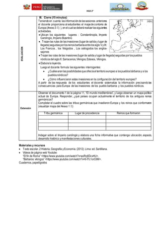 HGE 2°
EVALUACION
III. Cierre (15 minutos)
Teniendoen cuenta lasinformacióndelassesiones anteriores
el docente proporciona al estudiantes el mapadecontorno de
Europa(Anexo3 ) ), enel cualsedeberárealizarlassiguientes
actividades.
Ubican los siguientes lugares : Constantinopla, Imperio
Carolingio, Imperio Bizantino
. Trazanlas rutas de lasinvasiones (lugarde saliday lugar de
llegada)seguidasporlosreinosbarbarosentrelossiglo VyIX:
Los Francos , los Visigodos , Los ostrogodos los anglos-
sajones
Trazanlas rutas delas invasiones(lugarde saliday lugarde llegada)seguidasporlospueblos
nórdicosdel sigloX: Sarracenos,Vikingos,Eslavos, Vikingos.
Elaborala leyenda.
Luegoel docente formula lassiguientes interrogantes:
 ¿Cuáleseranlasposibilidadesqueofrecíaelterritorioeuropeoa lospueblosbárbarosy a los
pueblosnórdicos?
 ¿Cómo influenciaron estas invasiones en la configuración del territorio europeo?
A partir de las respuesta de los estudiantes el docente sistematiza la información precisandolas
consecuencias para Europa de las invasiones de los pueblo barbaros y los pueblos nórdicos.
Extensión
Observar el documento 1 de la página 11, “El mundo mediterráneo”, y luego observar un mapa político
actual de Europa. Responder, ¿qué países ocupan actualmente el territorio de los antiguos reinos
germánicos?
Completar el cuadro sobre las tribus germánicas que invadieron Europa y los reinos que conformaron
(visualizar mapa del Anexo 1 )
Tribu germánica Lugar de procedencia Reinos que formaron
Indagar sobre el Imperio carolingio y elabora una ficha informativa que contenga: ubicación, espacio,
desarrollo histórico ymanifestaciones culturales.
Materiales y recursos
 Texto escolar. 2 Historia, Geografía yEconomía. (2012). Lima: ed. Santillana.
 Videos de página web Youtube:
“El fin de Roma” <https://www.youtube.com/watch?v=aoRry5DcvHU>.
“Bárbaros: vikingos” <https://www.youtube.com/watch?v=6-f7c1orC6M>.
Cuadernos, papelógrafos
 