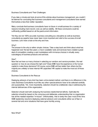 Business Consultants and Their Challenges:
If you take a minute and look at some of the articles about business management, you couldn’t
be blamed for concluding that business consultants and management consultants have earned
themselves a less than stellar reputation.
Many conclude that business consultants have no future in small business for a variety of
reasons including track record, cost, as well as viability. All these conclusions could be
sufficiently justified based on all the past/current information.
Yet they are not 100% accurate: business consulting as a discipline as well as business
consultants as experts have never been more important and vital to the success of small
business. Let’s have a look at the why and how.
Why?
The answer to the why is rather simple: choices. Take a step back and think about what has
happened over the last few years: a rise in available tools and services have created a great
deal of competition creating a vast marketplace with immense choices in virtually every
subcategory of business products and services.
How?
Now that we have so many choices in selecting our vendors and service providers, the real
question is: how do we choose the right one? Does SMB have the experience or the human
capital to make those decisions? Of course, some SMB will fare better than others but the
majority are unlikely to have internal HR capacities/ HR capital to make the most out of those
choices.
Business Consultants to the Rescue
Deploying advisors of any kind has been a time-tested method, and there is no difference in this
case. Business Consultants much like any other special advisors have to be selected carefully
and purposefully. Yet, more importantly, selection should be a deliberate step in addressing the
internal deficiencies of the organization.
Selection should start with analyzing the business needs/internal deficits. Optimally the
selection should be based on the conscious and deliberate understanding that no organization
has all the needed expertise “in-house”. Unfortunately, that is rarely the case: most of the time
SMB leadership resorts to deploying external advisors and consultants either out of fear or
several trial and error situations that have gone horribly wrong.
Now What?
 