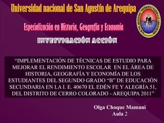 Universidad nacional de San Agustín de Arequipa



  “IMPLEMENTACIÓN DE TÉCNICAS DE ESTUDIO PARA
 MEJORAR EL RENDIMIENTO ESCOLAR EN EL ÁREA DE
     HISTORIA, GEOGRAFÍA Y ECONOMÍA DE LOS
ESTUDIANTES DEL SEGUNDO GRADO “B” DE EDUCACIÓN
SECUNDARIA EN LA I. E. 40670 EL EDÉN FE Y ALEGRÍA 51,
 DEL DISTRITO DE CERRO COLORADO - AREQUIPA 2011”

                               Olga Choque Mamani
                                      Aula 2
 