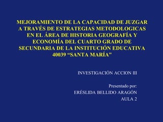 MEJORAMIENTO DE LA CAPACIDAD DE JUZGAR
A TRAVÉS DE ESTRATEGIAS METODOLOGICAS
   EN EL ÁREA DE HISTORIA GEOGRAFÍA Y
     ECONOMÍA DEL CUARTO GRADO DE
SECUNDARIA DE LA INSTITUCIÓN EDUCATIVA
           40039 “SANTA MARÍA”


                 INVESTIGACIÓN ACCION III

                             Presentado por:
                ERÉSLIDA BELLIDO ARAGÓN
                                   AULA 2
 