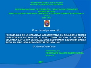 UNIVERSIDAD NACIONAL DE SAN AGUSTIN
                      FACULTAD DE CIENCIAS DE LA EDUCACIÓN


        PROGRAMA NACIONAL DE FORMACIÓN Y CAPACITACIÓN PERMANENTE
                               PRONAFCAP UNSA
  ESPECIALIZACIÓN EN HISTORIA, GEOGRAFÍA Y ECONOMÍA FORMACIÓN CIUDADANA Y
                                    CÍVICA
                                  2010 - 2011




                        Curso: Investigación Acción

“DESARROLLO DE LA CAPACIDAD ARGUMENTATIVA EN RELACIÓN A TEXTOS
DE HISTORIA EN ESTUDIANTES DEL QUINTO GRADO SECCIÓN “A” INSTITUCIÓN
EDUCATIVA SANTA RITA DE SIGUAS, NIVEL SECUNDARIO, EDUCACIÓN BÁSICA
REGULAR, EN EL SEGUNDO SEMESTRE DEL AÑO 2011”

                        Dr. Gabriel Vela Quico
                                       Presentado por:
                                       FORTUNATO CALIXTO QUISPE SANGA
                                       Aula Nro.3


                               2011
 