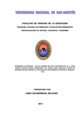 FACULTAD DE CIENCIAS DE LA EDUCACIÓN
  PROGRAMA NACIONAL DE FORMACIÓN Y CAPACITACIÓN PERMANENTE

        ESPECIALIZACIÓN EN HISTORIA, GEOGRAFÍA Y ECONOMÍA




MEJORANDO LA DISCIPLINA EN LOS ALUMNOS DEL NIVEL SECUNDARIO DE LA I.E. 40139
“ANDRES AVELINO CACERES DORREGARAY” DEL PUEBLO JOVEN JERUSALEN, DISTRITO DE
MARIANO MELGAR, MEDIANTE LA APLICACION DE UN PROGRAMA ESTRATEGICO, AREQUIPA
                                 2011.




                        PRESENTADO POR:

             JOSE LUIS BEDREGAL DELGADO




                             2011
 