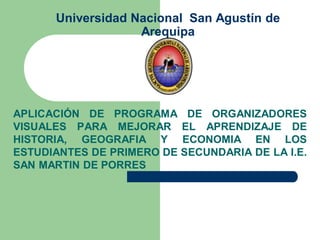 Universidad Nacional San Agustín de
                   Arequipa




APLICACIÓN DE PROGRAMA DE ORGANIZADORES
VISUALES PARA MEJORAR EL APRENDIZAJE DE
HISTORIA, GEOGRAFIA Y ECONOMIA EN LOS
ESTUDIANTES DE PRIMERO DE SECUNDARIA DE LA I.E.
SAN MARTIN DE PORRES
 