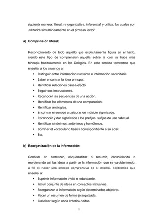 siguiente manera: literal, re organizativa, inferencia! y crítica; los cuales son
  utilizados simultáneamente en el proceso lector.


a) Comprensión literal:


   Reconocimiento de todo aquello que explícitamente figura en el texto,
   siendo este tipo de comprensión aquella sobre la cual se hace más
   hincapié habitualmente en los Colegios. En este sentido tendremos que
   enseñar a los alumnos a:
         Distinguir entre información relevante e información secundaria.
         Saber encontrar la Idea principal.
         Identificar relaciones causa-efecto.
         Seguir sus instrucciones.
         Reconocer las secuencias de una acción.
         Identificar los elementos de una comparación.
         Identificar analogías.
         Encontrar el sentido a palabras de múltiple significado.
         Reconocer y dar significado a los prefijos, sufijos de uso habitual.
         Identificar sinónimos, antónimos y homófonos.
         Dominar el vocabulario básico correspondiente a su edad.
         Etc.


b) Reorganización de la información:


   Consiste      en   sintetizar,   esquematizar   o   resumir,   consolidando   o
   reordenando así las ideas a partir de la información que se va obteniendo,
   a fin de hacer una síntesis comprensiva de sí misma. Tendremos que
   enseñar a:
         Suprimir información trivial o redundante.
         Incluir conjunto de ideas en conceptos inclusivos.
         Reorganizar la información según determinados objetivos.
         Hacer un resumen de forma jerarquizada.
         Clasificar según unos criterios dados.

                                          8
 