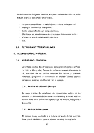 basándose en las imágenes literarias. Así pues, un buen lector ha de poder
  deducir, expresar opiniones y emitir juicios.


            Juzgar el contenido de un texto bajo un punto de vista personal.
            Distinguir un hecho de una opinión.
            Emitir un juicio frente a un comportamiento.
            Manifestar las reacciones que les provoca un determinado texto.
            Comenzar a analizar la intención del autor.
            Etc.


  2.3.       DEFINICIÓN DE TÉRMINOS CLAVES


III. DIAGNÓSTICO DEL PROBLEMA


  3.1.       ANÁLISIS DEL PROBLEMA


             La limitada práctica de estrategias de comprensión lectora en el Área
             de Historia, Geografía y Economía, en las alumnas de 4to año de la
             I.E. Arequipa, no les permite entender los hechos y procesos
             históricos, geográficos y económicos, ni analizar fuentes escritas
             para poder ubicarlas en el tiempo y en el espacio.


             3.1.1. Análisis del problema principal


             La poca práctica de estrategias de comprensión lectora en las
             alumnas no permite el desarrollo de capacidades y actitudes lectoras
             lo cual resta en el proceso de aprendizaje de Historia, Geografía y
             Economía.


             3.1.2. Análisis de las causas


             El escaso tiempo dedicado a la lectura por parte de las alumnas,
             hace que el vocabulario que maneja sea escaso y pobre y haya

                                         10
 