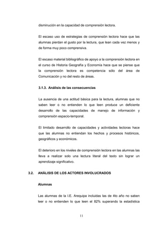disminución en la capacidad de comprensión lectora.


       El escaso uso de estrategias de comprensión lectora hace que las
       alumnas pierdan el gusto por la lectura, que lean cada vez menos y
       de forma muy poco comprensiva.


       El escaso material bibliográfico de apoyo a la comprensión lectora en
       el curso de Historia Geografía y Economía hace que se piense que
       la   comprensión    lectora   es   competencia   sólo   del   área   de
       Comunicación y no del resto de áreas.


       3.1.3. Análisis de las consecuencias


       La ausencia de una actitud básica para la lectura, alumnas que no
       saben leer o no entienden lo que leen produce un deficiente
       desarrollo de las capacidades de manejo de información y
       comprensión espacio-temporal.


       El limitado desarrollo de capacidades y actividades lectoras hace
       que las alumnas no entiendan los hechos y procesos históricos,
       geográficos y económicos.


       El deterioro en los niveles de comprensión lectora en las alumnas las
       lleva a realizar solo una lectura literal del texto sin lograr un
       aprendizaje significativo.


3.2.   ANÁLISIS DE LOS ACTORES INVOLUCRADOS


       Alumnas


       Las alumnas de la I.E. Arequipa incluidas las de 4to año no saben
       leer o no entienden lo que leen el 82% superando la estadística



                                     11
 