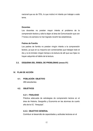 nacional que es de 75%, lo que motivó mi interés por trabajar a este
          tema.




          Docentes
          Los docentes no prestan mayor interés al problema de la
          comprensión lectora y sólo lo dejan al área de Comunicación que con
          7 horas a la semana no han logrado revertir las estadísticas.


          Padres de Familia
          Los padres de familia no prestan ningún interés a la comprensión
          lectora, ya que en su mayoría son comerciantes que trabajan todo el
          día y no le brindan ningún tiempo a la lectura de allí que sus hijas no
          hayan adquirido el hábito de la lectura.


  3.3.    ESQUEMA DEL ÁRBOL DE PROBLEMAS (anexo 01)




IV. PLAN DE ACCIÓN


   4.1.    POBLACIÓN OBJETIVO
           280 estudiantes


   4.2.    OBJETIVOS


           4.2.1. FINALIDAD
           Práctica adecuada de estrategias de comprensión lectora en el
           área de Historia, Geografía y Economía en las alumnas de cuarto
           año de la I.E. “Arequipa”.


           4.2.2. OBJETIVO GENERAL
           Contribuir al desarrollo de capacidades y actitudes lectoras en el



                                        12
 