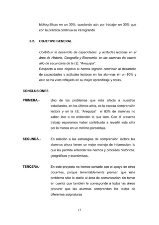 bibliográficas en un 30%, quedando aún por trabajar un 30% que
          con la práctica continua se irá logrando


   6.2.   OBJETIVO GENERAL


          Contribuir al desarrollo de capacidades y actitudes lectoras en el
          área de Historia, Geografía y Economía, en las alumnas del cuarto
          año de secundaria de la I.E. “Arequipa”.
          Respecto a este objetivo si hemos logrado contribuir al desarrollo
          de capacidades y actitudes lectoras en las alumnas en un 80% y
          esto se ha visto reflejado en su mejor aprendizaje y notas.


CONCLUSIONES

PRIMERA.-         Uno de los problemas que más afecta a nuestros
                  estudiantes, en los últimos años, es la escasa comprensión
                  lectora y en la I.E. “Arequipa”    el 83% de alumnas no
                  saben leer o no entienden lo que leen. Con el presente
                  trabajo esperamos haber contribuido a revertir esta cifra
                  por lo menos en un mínimo porcentaje.


SEGUNDA.-         En relación a las estrategias de comprensión lectora las
                  alumnos ahora tienen un mejor manejo de información, lo
                  que les permite entender los hechos y procesos históricos,
                  geográficos y económicos.


TERCERA.-         En este proyecto no hemos contado con el apoyo de otros
                  docentes, porque lamentablemente piensan que éste
                  problema sólo le atañe al área de comunicación sin tomar
                  en cuenta que también le corresponde a todas las áreas
                  procurar que las alumnas comprendan los textos de
                  diferentes asignaturas



                                     17
 