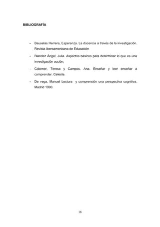 BIBLIOGRAFÍA




   -   Bauselas Herrera, Esperanza. La docencia a través de la investigación.
       Revista Iberoamericana de Educación

   -   Blandez Ángel, Julia. Aspectos básicos para determinar lo que es una
       investigación acción.

   -   Colomer, Teresa y Campos, Ana. Enseñar y leer enseñar a
       comprender. Celeste.

   -   De vega, Manuel Lectura y comprensión una perspectiva cognitiva.
       Madrid 1990.




                                    18
 