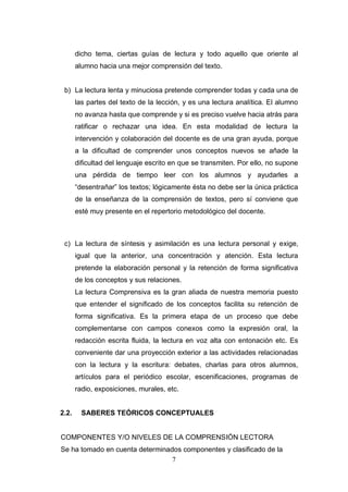 dicho tema, ciertas guías de lectura y todo aquello que oriente al
       alumno hacia una mejor comprensión del texto.


 b) La lectura lenta y minuciosa pretende comprender todas y cada una de
       las partes del texto de la lección, y es una lectura analítica. El alumno
       no avanza hasta que comprende y si es preciso vuelve hacia atrás para
       ratificar o rechazar una idea. En esta modalidad de lectura la
       intervención y colaboración del docente es de una gran ayuda, porque
       a la dificultad de comprender unos conceptos nuevos se añade la
       dificultad del lenguaje escrito en que se transmiten. Por ello, no supone
       una pérdida de tiempo leer con los alumnos y ayudarles a
       “desentrañar” los textos; lógicamente ésta no debe ser la única práctica
       de la enseñanza de la comprensión de textos, pero sí conviene que
       esté muy presente en el repertorio metodológico del docente.



 c) La lectura de síntesis y asimilación es una lectura personal y exige,
       igual que la anterior, una concentración y atención. Esta lectura
       pretende la elaboración personal y la retención de forma significativa
       de los conceptos y sus relaciones.
       La lectura Comprensiva es la gran aliada de nuestra memoria puesto
       que entender el significado de los conceptos facilita su retención de
       forma significativa. Es la primera etapa de un proceso que debe
       complementarse con campos conexos como la expresión oral, la
       redacción escrita fluida, la lectura en voz alta con entonación etc. Es
       conveniente dar una proyección exterior a las actividades relacionadas
       con la lectura y la escritura: debates, charlas para otros alumnos,
       artículos para el periódico escolar, escenificaciones, programas de
       radio, exposiciones, murales, etc.


2.2.     SABERES TEÓRICOS CONCEPTUALES


COMPONENTES Y/O NIVELES DE LA COMPRENSIÓN LECTORA
Se ha tomado en cuenta determinados componentes y clasificado de la
                                 7
 