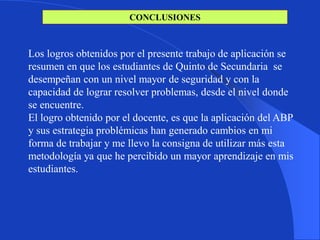 CONCLUSIONES



Los logros obtenidos por el presente trabajo de aplicación se
resumen en que los estudiantes de Quinto de Secundaria se
desempeñan con un nivel mayor de seguridad y con la
capacidad de lograr resolver problemas, desde el nivel donde
se encuentre.
El logro obtenido por el docente, es que la aplicación del ABP
y sus estrategia problémicas han generado cambios en mi
forma de trabajar y me llevo la consigna de utilizar más esta
metodología ya que he percibido un mayor aprendizaje en mis
estudiantes.
 