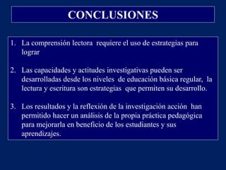 CONCLUSIONES

1. La comprensión lectora requiere el uso de estrategias para
   lograr

2. Las capacidades y actitudes investigativas pueden ser
   desarrolladas desde los niveles de educación básica regular, la
   lectura y escritura son estrategias que permiten su desarrollo.

3. Los resultados y la reflexión de la investigación acción han
   permitido hacer un análisis de la propia práctica pedagógica
   para mejorarla en beneficio de los estudiantes y sus
   aprendizajes.
 