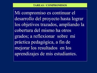 TAREAS / COMPROMISOS


Mi compromiso es continuar el
desarrollo del proyecto hasta lograr
los objetivos trazados, ampliando la
cobertura del mismo ha otros
grados; a reflexionar sobre mi
práctica pedagógica, a fin de
mejorar los resultados en los
aprendizajes de mis estudiantes.
 