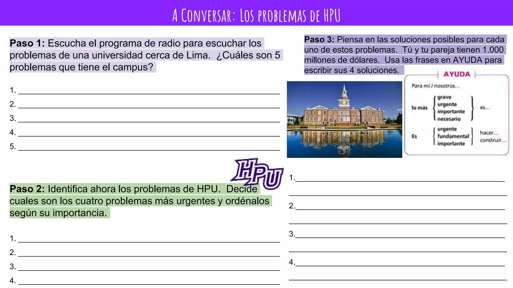 A Conversar: Los problemas de HPU
Paso 1: Escucha el programa de radio para escuchar los
problemas de una universidad cerca de Lima. ¿Cuáles son 5
problemas que tiene el campus?
1. ____________________________________________________________
2. ____________________________________________________________
3. ____________________________________________________________
4. ____________________________________________________________
5. ____________________________________________________________
Paso 2: Identifica ahora los problemas de HPU. Decide
cuales son los cuatro problemas más urgentes y ordénalos
según su importancia.
1. ____________________________________________________________
2. ____________________________________________________________
3. ____________________________________________________________
4. ____________________________________________________________
Paso 3: Piensa en las soluciones posibles para cada
uno de estos problemas. Tú y tu pareja tienen 1.000
millones de dólares. Usa las frases en AYUDA para
escribir sus 4 soluciones.
1.________________________________________________
__________________________________________________
2.________________________________________________
__________________________________________________
3.________________________________________________
__________________________________________________
4.________________________________________________
__________________________________________________
 