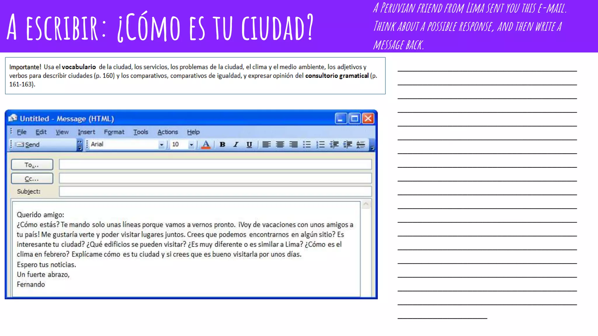 A escribir: ¿Cómo es tu ciudad?
____________________________________
____________________________________
____________________________________
____________________________________
____________________________________
____________________________________
____________________________________
____________________________________
____________________________________
____________________________________
____________________________________
____________________________________
____________________________________
____________________________________
____________________________________
____________________________________
____________________________________
____________________________________
__________________
A Peruvian friend from Lima sent you this e-mail.
Think about a possible response, and then write a
message back.
 