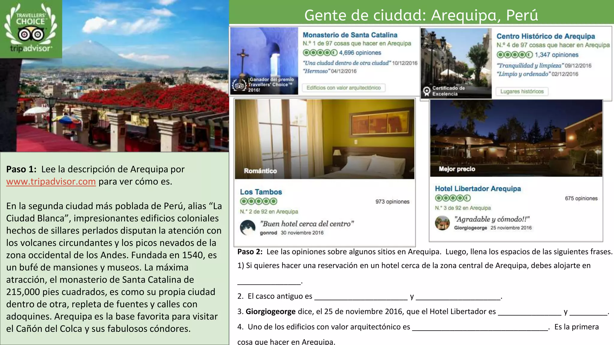 Paso 1: Lee la descripción de Arequipa por
www.tripadvisor.com para ver cómo es.
En la segunda ciudad más poblada de Perú, alias “La
Ciudad Blanca”, impresionantes edificios coloniales
hechos de sillares perlados disputan la atención con
los volcanes circundantes y los picos nevados de la
zona occidental de los Andes. Fundada en 1540, es
un bufé de mansiones y museos. La máxima
atracción, el monasterio de Santa Catalina de
215,000 pies cuadrados, es como su propia ciudad
dentro de otra, repleta de fuentes y calles con
adoquines. Arequipa es la base favorita para visitar
el Cañón del Colca y sus fabulosos cóndores.
Gente de ciudad: Arequipa, Perú
Paso 2: Lee las opiniones sobre algunos sitios en Arequipa. Luego, llena los espacios de las siguientes frases.
1) Si quieres hacer una reservación en un hotel cerca de la zona central de Arequipa, debes alojarte en
_______________.
2. El casco antiguo es ______________________ y ____________________.
3. Giorgiogeorge dice, el 25 de noviembre 2016, que el Hotel Libertador es _______________ y _________.
4. Uno de los edificios con valor arquitectónico es ________________________________. Es la primera
cosa que hacer en Arequipa.
 