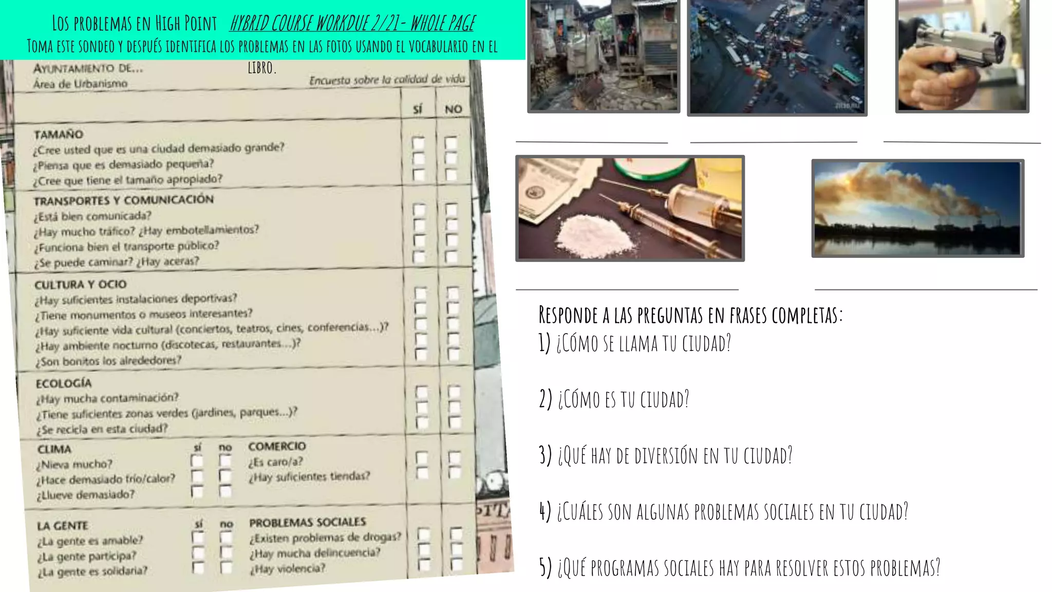 Responde a las preguntas en frases completas:
1) ¿Cómo se llama tu ciudad?
2) ¿Cómo es tu ciudad?
3) ¿Qué hay de diversión en tu ciudad?
4) ¿Cuáles son algunas problemas sociales en tu ciudad?
5) ¿Qué programas sociales hay para resolver estos problemas?
Los problemas en High Point HYBRID COURSE WORKDUE 2/21- WHOLE PAGE
Toma este sondeo y después identifica los problemas en las fotos usando el vocabulario en el
libro.
 