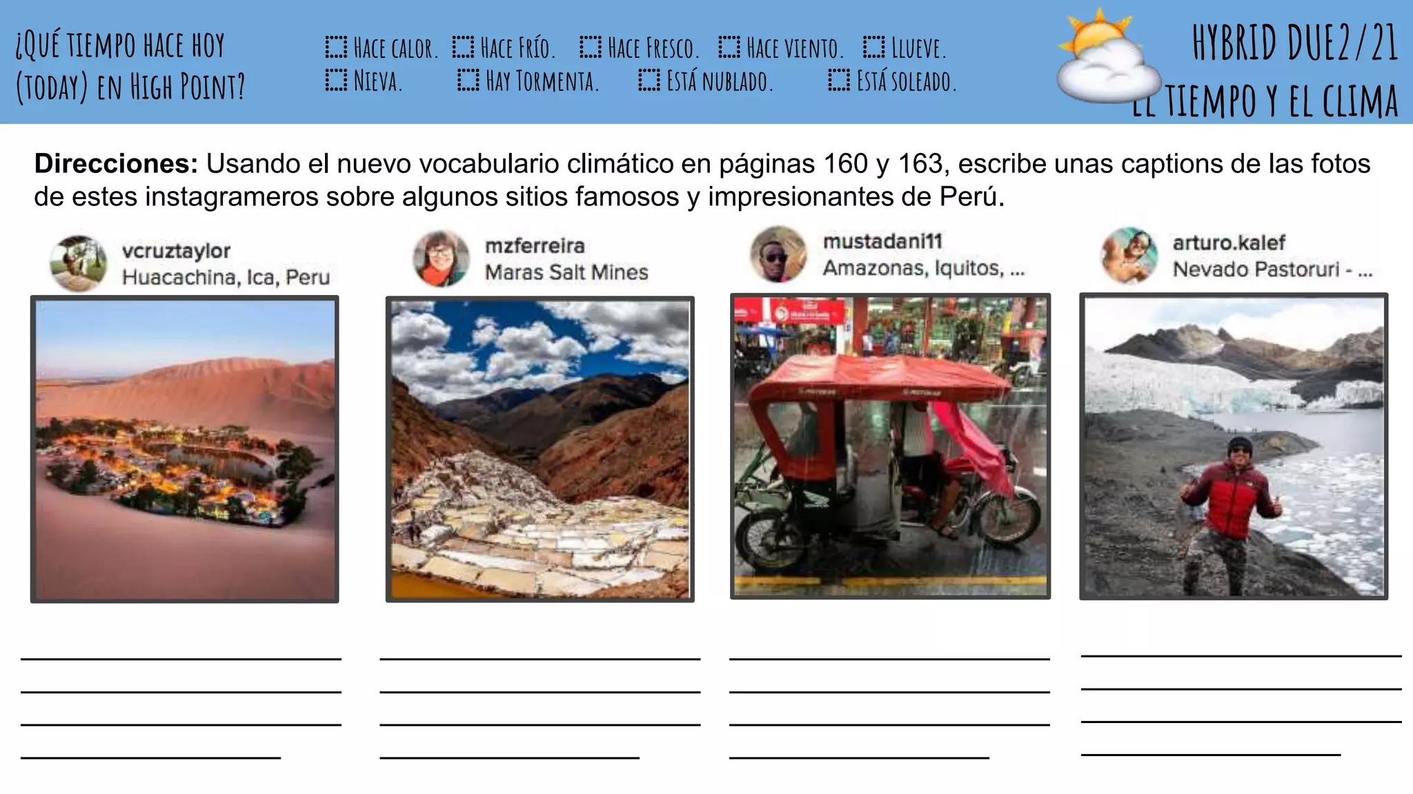 HYBRID DUE2/21
El tiempo y el clima
¿Qué tiempo hace hoy
(today) en High Point?
⬚ Hace calor. ⬚ Hace Frío. ⬚ Hace Fresco. ⬚ Hace viento. ⬚ Llueve.
⬚ Nieva. ⬚ Hay Tormenta. ⬚ Está nublado. ⬚ Está soleado.
_____________________
_____________________
_____________________
_________________
_____________________
_____________________
_____________________
_________________
_____________________
_____________________
_____________________
_________________
_____________________
_____________________
_____________________
_________________
Direcciones: Usando el nuevo vocabulario climático en páginas 160 y 163, escribe unas captions de las fotos
de estes instagrameros sobre algunos sitios famosos y impresionantes de Perú.
 