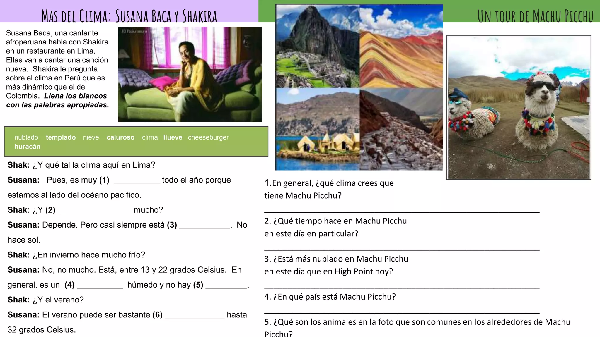 Un tour de Machu Picchu
1.En general, ¿qué clima crees que
tiene Machu Picchu?
____________________________________________________________
2. ¿Qué tiempo hace en Machu Picchu
en este día en particular?
____________________________________________________________
3. ¿Está más nublado en Machu Picchu
en este día que en High Point hoy?
____________________________________________________________
4. ¿En qué país está Machu Picchu?
____________________________________________________________
5. ¿Qué son los animales en la foto que son comunes en los alrededores de Machu
Mas del Clima: Susana Baca y Shakira
Susana Baca, una cantante
afroperuana habla con Shakira
en un restaurante en Lima.
Ellas van a cantar una canción
nueva. Shakira le pregunta
sobre el clima en Perú que es
más dinámico que el de
Colombia. Llena los blancos
con las palabras apropiadas.
Shak: ¿Y qué tal la clima aquí en Lima?
Susana: Pues, es muy (1) __________ todo el año porque
estamos al lado del océano pacífico.
Shak: ¿Y (2) ________________mucho?
Susana: Depende. Pero casi siempre está (3) ___________. No
hace sol.
Shak: ¿En invierno hace mucho frío?
Susana: No, no mucho. Está, entre 13 y 22 grados Celsius. En
general, es un (4) __________ húmedo y no hay (5) _________.
Shak: ¿Y el verano?
Susana: El verano puede ser bastante (6) _____________ hasta
32 grados Celsius.
nublado templado nieve caluroso clima llueve cheeseburger
huracán
 